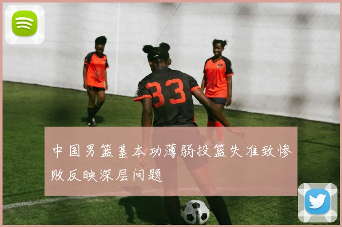 中国男篮基本功薄弱投篮失准致惨败反映深层问题