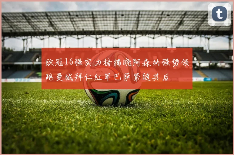 欧冠16强实力榜揭晓阿森纳强势领跑曼城拜仁红军巴萨紧随其后