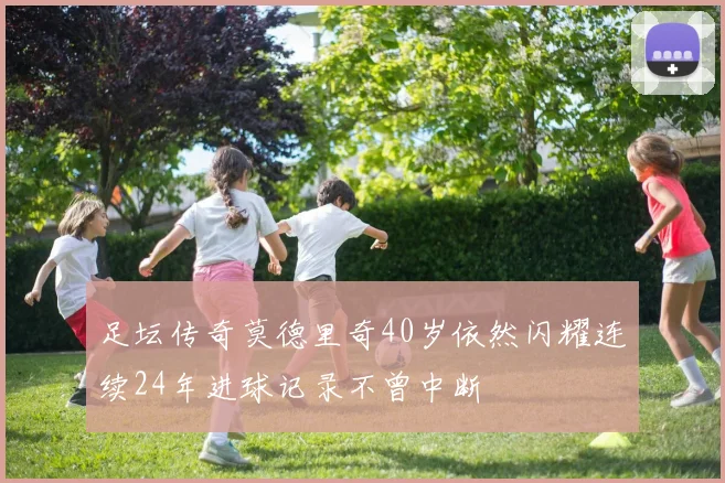 足坛传奇莫德里奇40岁依然闪耀连续24年进球记录不曾中断