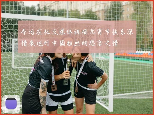乔治在社交媒体祝福元宵节快乐深情表达对中国粉丝的思念之情