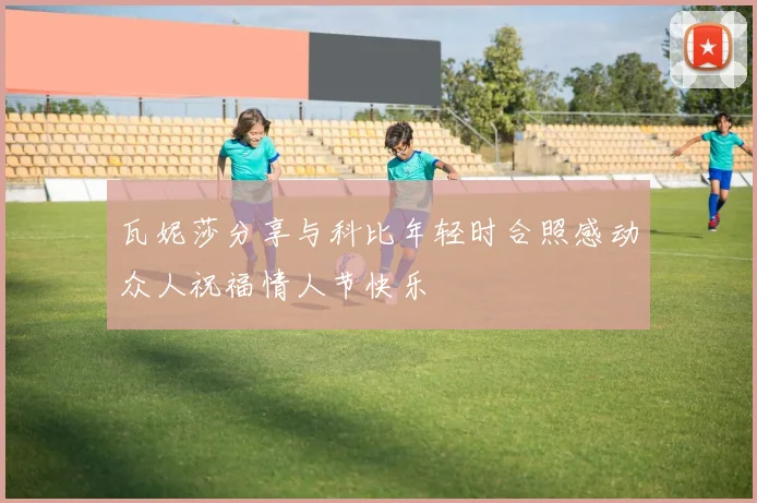 瓦妮莎分享与科比年轻时合照感动众人祝福情人节快乐