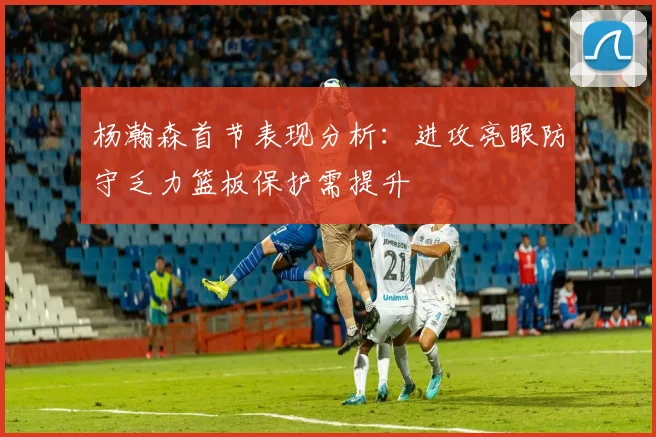 杨瀚森首节表现分析：进攻亮眼防守乏力篮板保护需提升