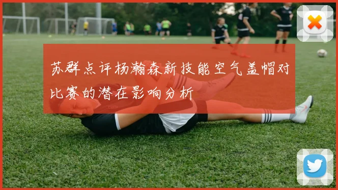 苏群点评杨瀚森新技能空气盖帽对比赛的潜在影响分析