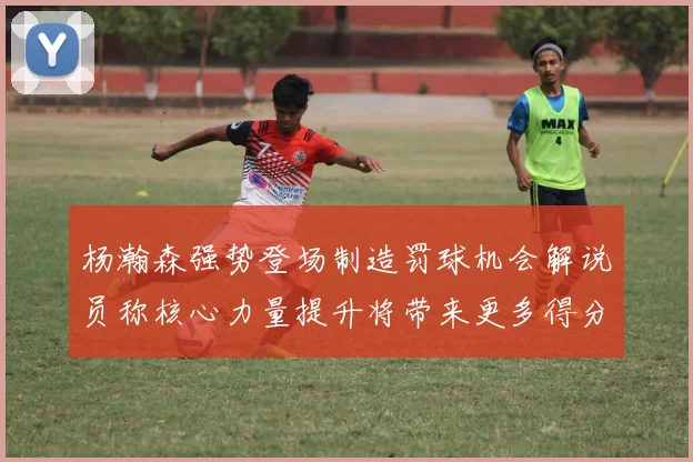 杨瀚森强势登场制造罚球机会解说员称核心力量提升将带来更多得分可能