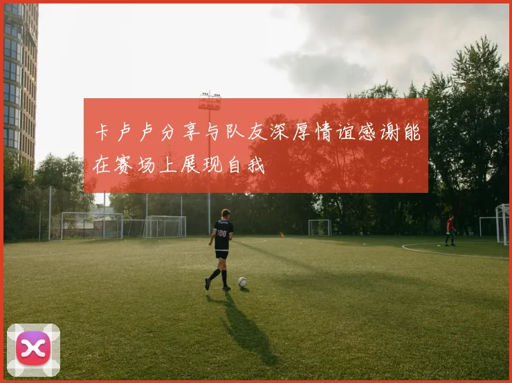 卡卢卢分享与队友深厚情谊感谢能在赛场上展现自我