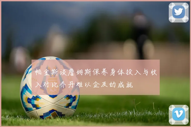 帕金斯谈詹姆斯保养身体投入与收入对比乔丹难以企及的成就