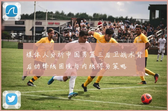 媒体人分析中国男篮三后卫战术背后的锋线困境与内线得分策略