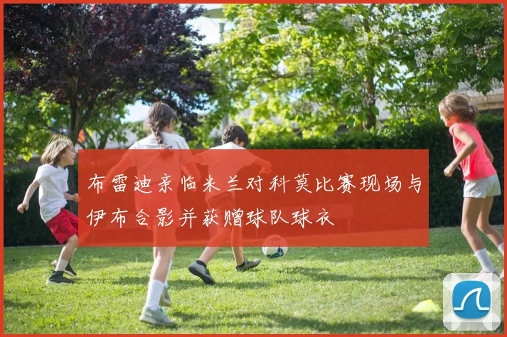 布雷迪亲临米兰对科莫比赛现场与伊布合影并获赠球队球衣