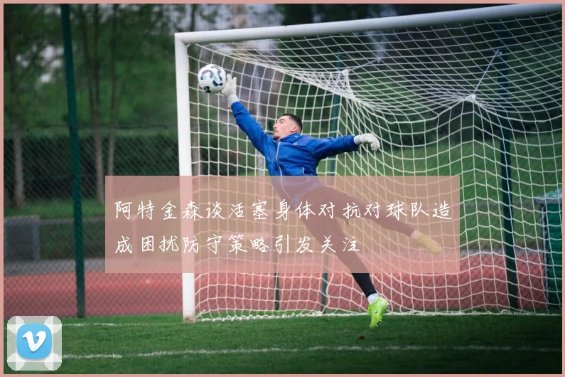 阿特金森谈活塞身体对抗对球队造成困扰防守策略引发关注