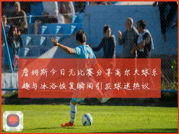 詹姆斯今日无比赛分享高尔夫球乐趣与冰浴恢复瞬间引发球迷热议